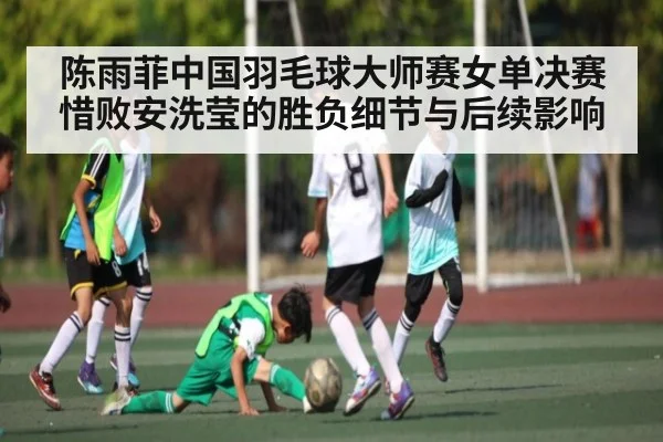 陈雨菲中国羽毛球大师赛女单决赛惜败安洗莹的胜负细节与后续影响