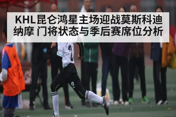 KHL昆仑鸿星主场迎战莫斯科迪纳摩 门将状态与季后赛席位分析