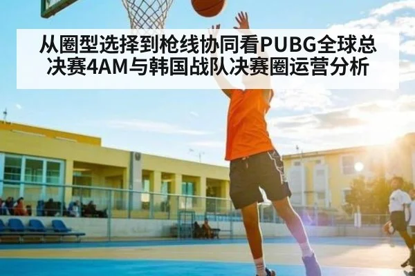 从圈型选择到枪线协同看PUBG全球总决赛4AM与韩国战队决赛圈运营分析