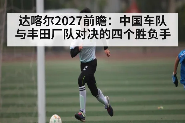达喀尔2027前瞻：中国车队与丰田厂队对决的四个胜负手
